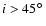 $i>45\hbox{$^\circ$ }$