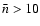 $\bar n > 10$
