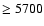 $\geq 5700$