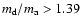 $m_{\rm d}/m_{\rm a} > 1.39$