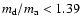 $m_{\rm d}/m_{\rm a} < 1.39$