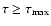 $\tau\ge\tau_{\rm max}$