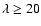 $\lambda\geq 20$