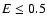 $E \leq 0.5$