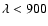 $\lambda < 900$