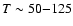 $T \sim 50{-}125$