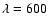 $\lambda = 600$