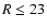 $R\leq 23$