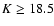 $K\ge18.5$