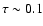 $\tau \sim 0.1$