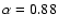 $\alpha = 0.88$