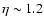 $\eta \sim 1.2$