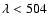 $\lambda < 504$