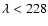 $\lambda < 228$
