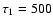 $\tau_{1}=500$