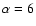 $\alpha =6$