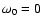 $\omega_0=0$