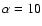 $\alpha =10$
