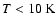 $ T < 10~\rm K$
