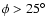 $\phi > 25^\circ$