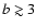 $b \gtrsim 3$