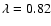 $\lambda= 0.82$
