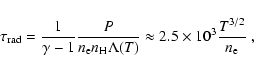 \begin{displaymath}\tau_{\rm rad} = \frac{1}{\gamma-1}\frac{P}{n_{\rm e} n_{\rm
H}\Lambda(T)} \approx 2.5\times 10^3 \frac{T^{3/2}}{n_{\rm e}}~,
\end{displaymath}