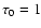 $\tau_0=1$