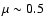 $\mu \sim 0.5$