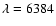 $\lambda=6384$