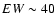 $EW\sim 40$