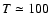 $T \simeq 100$