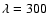 $\lambda =300$