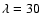 $\lambda =30$