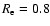 $R_{\rm e}=0.8$
