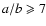 $a/b \geqslant 7$