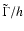 $\tilde{\Gamma}/h$