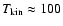$T_{\rm kin} \approx 100$