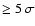 $\ge 5~\sigma$