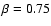 $\beta=0.75$