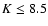 $K\leq 8.5$