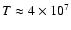 $T \approx 4 \times 10^7$