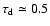 $\tau_{\rm d}\simeq 0.5$