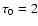 $\tau_0=2$