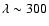$\lambda\sim 300$