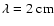 $\lambda=2~{\rm cm}$