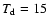 $T_{\rm d}= 15$