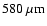$580~{\rm\mu m}$
