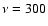 $\nu=300$