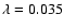 $\lambda = 0.035$